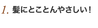 1.髪にとことんやさしい！