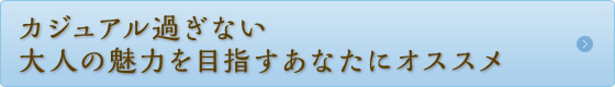 カジュアル過ぎない大人の魅力を目指すあなたにオススメ カジュアル過ぎない大人の魅力を目指すあなたにオススメ